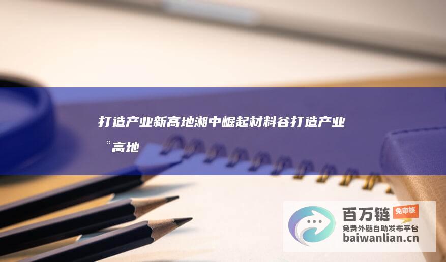 打造产业新高地 湘中崛起材料谷 (打造产业新高地)