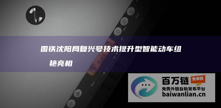 国铁沈阳局复兴号技术提升型智能动车组惊艳亮相 (国铁集团沈阳局现任领导)